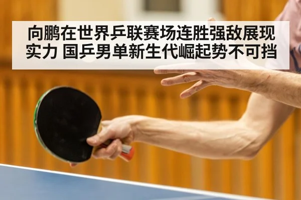 向鹏在世界乒联赛场连胜强敌展现实力 国乒男单新生代崛起势不可挡